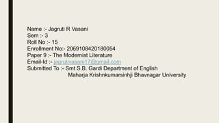 Name :- Jagruti R Vasani
Sem :- 3
Roll No :- 15
Enrollment No:- 2069108420180054
Paper 9 :- The Modernist Literature
Email-Id :- jagrutivasani17@gmail.com
Submitted To :- Smt S.B. Gardi Department of English
Maharja Krishnkumarsinhji Bhavnagar University
 