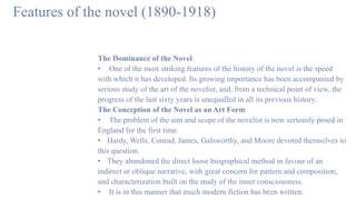 Features of the novel (1890-1918)
The Dominance of the Novel
• One of the most striking features of the history of the novel is the speed
with which it has developed. Its growing importance has been accompanied by
serious study of the art of the novelist, and, from a technical point of view, the
progress of the last sixty years is unequalled in all its previous history.
The Conception of the Novel as an Art Form
• The problem of the aim and scope of the novelist is now seriously posed in
England for the first time.
• Hardy, Wells, Conrad, James, Galsworthy, and Moore devoted themselves to
this question.
• They abandoned the direct loose biographical method in favour of an
indirect or oblique narrative, with great concern for pattern and composition,
and characterization built on the study of the inner consciousness.
• It is in this manner that much modern fiction has been written.
 