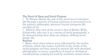 The Novel of Ideas and Social Purpose
• To Thomas Hardy the aim of the novel was to interpret
life through a picture of human existence so presented as to
the author's philosophy, whereas Conrad interprets life
sacrifice of art.
• Allied to this view of the novel is that of Butler, Wells,
Galsworthy, who saw it as a means of social propaganda, a
for disseminating their ideas on religion, shifting social
family life.
Realism
• Many short-story writers were influenced by the realist
of fiction, which also makes itself felt in the works of the
social purpose and they aimed to present life with detached,
photographic accuracy, regardless of moral or ideological
considerations, judging his work by aesthetic canons alone.
 