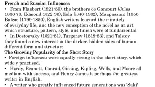 French and Russian Influences
• From Flaubert (1821-80), the brothers de Goncourt (Jules
1830-70, Edmond 1822-96), Zola (i840-1902), Maupassant (1850-
Balzac (1799-1850), English writers learned the minutely
of everyday life, and the new conception of the novel as an art
which structure, pattern, style, and finish were of fundamental
• In Dostoevsky (1821-81), Turgenev (1818-83), and Tolstoy
they found a new interest in the darker, hidden sides of human
different form and structure.
The Growing Popularity of the Short Story
• Foreign influences were equally strong in the short story, which
widely practised.
• Hardy, Bennett, Conrad, Gissing, Kipling, Wells, and Moore all
medium with success, and Henry James is perhaps the greatest
writer in English.
• A writer who greatly influenced future generations was 'Saki'
 