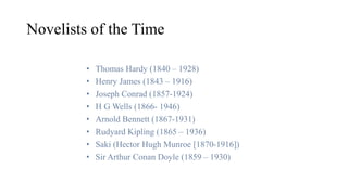 Novelists of the Time
• Thomas Hardy (1840 – 1928)
• Henry James (1843 – 1916)
• Joseph Conrad (1857-1924)
• H G Wells (1866- 1946)
• Arnold Bennett (1867-1931)
• Rudyard Kipling (1865 – 1936)
• Saki (Hector Hugh Munroe [1870-1916])
• Sir Arthur Conan Doyle (1859 – 1930)
 