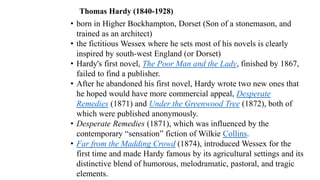 Thomas Hardy (1840-1928)
• born in Higher Bockhampton, Dorset (Son of a stonemason, and
trained as an architect)
• the fictitious Wessex where he sets most of his novels is clearly
inspired by south-west England (or Dorset)
• Hardy's first novel, The Poor Man and the Lady, finished by 1867,
failed to find a publisher.
• After he abandoned his first novel, Hardy wrote two new ones that
he hoped would have more commercial appeal, Desperate
Remedies (1871) and Under the Greenwood Tree (1872), both of
which were published anonymously.
• Desperate Remedies (1871), which was influenced by the
contemporary “sensation” fiction of Wilkie Collins.
• Far from the Madding Crowd (1874), introduced Wessex for the
first time and made Hardy famous by its agricultural settings and its
distinctive blend of humorous, melodramatic, pastoral, and tragic
elements.
 
