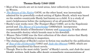 Thomas Hardy (1840-1928)
• Most of his novels are set in rural areas, later collectively came to be known
as Wessex.
• The Return of the Native (1878), on the other hand, was increasingly
admired for its powerfully evoked setting of Egdon Heath, which was based
on the sombre countryside Hardy had known as a child. It is a study of
man’s helplessness before the malignancy of an all powerful fate.
• Hardy’s next works were The Trumpet-Major (1880), set in the Napoleonic
period and The Mayor of Casterbridge (1886)which incorporates
recognizable details of Dorchester’s history and topography. It talks about
the inexorable destiny which hounds man to his downfall.
• Wessex Tales (1888) was the first collection of the short stories that Hardy
had long been publishing in magazines.
• The closing phase of Hardy’s career in fiction was marked by the publication
of Tess of the d’Urbervilles (1891) and Jude the Obscure (1895), which are
generally considered his finest novels.
• Though Tess is the most richly “poetic” of Hardy’s novels, and Jude the most
bleakly written, both books offer deeply sympathetic representations of
 