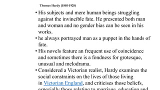 Thomas Hardy (1840-1928)
• His subjects and mere human beings struggling
against the invincible fate. He presented both man
and woman and no gender bias can be seen in his
works.
• he always portrayed man as a puppet in the hands of
fate.
• His novels feature an frequent use of coincidence
and sometimes there is a fondness for grotesque,
unusual and melodrama.
• Considered a Victorian realist, Hardy examines the
social constraints on the lives of those living
in Victorian England, and criticises those beliefs,
 
