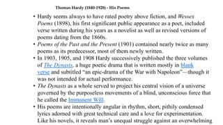 Thomas Hardy (1840-1928) - His Poems
• Hardy seems always to have rated poetry above fiction, and Wessex
Poems (1898), his first significant public appearance as a poet, included
verse written during his years as a novelist as well as revised versions of
poems dating from the 1860s.
• Poems of the Past and the Present (1901) contained nearly twice as many
poems as its predecessor, most of them newly written.
• In 1903, 1905, and 1908 Hardy successively published the three volumes
of The Dynasts, a huge poetic drama that is written mostly in blank
verse and subtitled “an epic-drama of the War with Napoleon”—though it
was not intended for actual performance.
• The Dynasts as a whole served to project his central vision of a universe
governed by the purposeless movements of a blind, unconscious force that
he called the Immanent Will.
• His poems are intentionally angular in rhythm, short, pithily condensed
lyrics adorned with great technical care and a love for experimentation.
Like his novels, it reveals man’s unequal struggle against an overwhelming
 