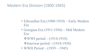 Modern Era Division (1900-1945)
• Edwardian Era (1900-1910) – Early Modern
Era
• Georgian Era (1911-1936) – Mid Modern
Era
WWI period – (1914-1918)
Interwar period - (1918-1938)
• WWII Period – (1939 – 1945)
 