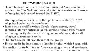 HENRY JAMES (1843-1916)
• Henry James came of a wealthy and cultured American family,
was born in New York, and was educated in America and Europe
before going to Harvard to read law (1862).
• after spending much time in Europe he settled there in 1875,
adopting London as his new home.
• James was a prolific writer. Novels, short stories, travel
sketches, literary criticism, autobiography flowed from his pen
with a regularity that is surprising in one who was, above all
things, a consummate artist.
• His chief novels fall broadly into three groups.
• To his credit he has almost a hundred tales, which began with
his earliest contributions to American magazines and continued
 