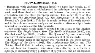 HENRY JAMES (1843-1916)
• Beginning with Roderick Hudson (1875) we have four novels, all of
them simpler and more straightforward in technique than his mature
work, and these deal with the contrast between the young American
civilization and the older European culture. The. other three of this
group are The American (1876-77), The Europeans (1878), and The
Portrait of a Lady (1881). This last is much the best of his early novels,
and in its subtle character analysis and careful craftsmanship it looks
forward to the James of the later periods.
• Then come three novels mainly devoted to the study of the English
character, The Tragic Muse (1890), The Spoils of Poynton (1897), and
The Awkward Age (1899), of which The Spoils of Poynton, a relatively
short novel, shows most clearly the development of his methods.
• The highwater mark of his career was reached in the three novels,
The Wings of the Dove (1902), The Ambassadors (1903), and The
Golden Bowl (1904), in which, turning again to the theme of the
contrast between European and American cultures, he achieves a
subtlety of character-study, a delicacy of perception, and an elaboration
 