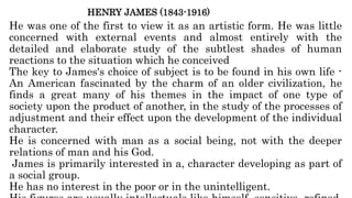 HENRY JAMES (1843-1916)
He was one of the first to view it as an artistic form. He was little
concerned with external events and almost entirely with the
detailed and elaborate study of the subtlest shades of human
reactions to the situation which he conceived
The key to James's choice of subject is to be found in his own life -
An American fascinated by the charm of an older civilization, he
finds a great many of his themes in the impact of one type of
society upon the product of another, in the study of the processes of
adjustment and their effect upon the development of the individual
character.
He is concerned with man as a social being, not with the deeper
relations of man and his God.
James is primarily interested in a, character developing as part of
a social group.
He has no interest in the poor or in the unintelligent.
 