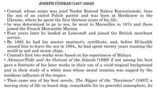 JOSEPH CONRAD (1857-19240)
• Conrad, whose name was jozef Teodor Konrad Nalecz Konreniowski. (was
the son of an exiled Polish patriot and was born at Berdiczew in the
Ukraine, where he spent the first thirteen years of his life.
• he was determined to go to sea, he went to Marseilles in 1874 and there
joined the French Mercantile Marina.
• Four years later he landed at Lowestoft and joined the British merchant
service.
• By 1885 he had his master mariner's, certificate, and, before Ill-health
caused him to leave the sea in 1894,, he had spent twenty years roaming the
world in sail and steam ships.
• Conrad's first two works were based on his experiences of Malaya
• Alrnayer'Folly and An Outcast of the Islands (1896) if not among his best
gave a foretaste of his later works in their use of a vivid tropical background
and in their study of a white man whose moral stamina was sapped by the
insidious influence of the tropics.
• Then came one of his best novels, The Nigger of the “Narcissus" (1897), a
moving story of life on board ship, remarkable for its powerful atmosphere, its
 