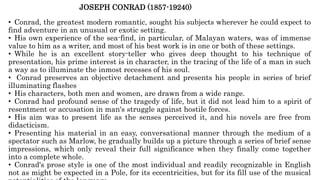 JOSEPH CONRAD (1857-19240)
• Conrad, the greatest modern romantic, sought his subjects wherever he could expect to
find adventure in an unusual or exotic setting.
• His own experience of the sea-find, in particular, of Malayan waters, was of immense
value to him as a writer, and most of his best work is in one or both of these settings.
• While he is an excellent story-teller who gives deep thought to his technique of
presentation, his prime interest is in character, in the tracing of the life of a man in such
a way as to illuminate the inmost recesses of his soul.
• Conrad preserves an objective detachment and presents his people in series of brief
illuminating flashes
• His characters, both men and women, are drawn from a wide range.
• Conrad had profound sense of the tragedy of life, but it did not lead him to a spirit of
resentment or accusation in man's struggle against hostile forces.
• His aim was to present life as the senses perceived it, and his novels are free from
didacticism.
• Presenting his material in an easy, conversational manner through the medium of a
spectator such as Marlow, he gradually builds up a picture through a series of brief sense
impressions, which only reveal their full significance when they finally come together
into a complete whole.
• Conrad's prose style is one of the most individual and readily recognizable in English
not as might be expected in a Pole, for its eccentricities, but for its fill use of the musical
 