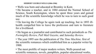 HERBERT GEORGE WELLS (1866-1946)
• Wells was born and educated at Bromley in Kent.
• He became a teacher, and in 1884 entered the Normal School of
Science, South Kensington, where he spent three years and gained
much of the scientific knowledge which he was to turn to such good
use.
• On leaving the College he again took up teaching, but in 1893 ill-
health compelled him to leave the profession and turn to literature
for a livelihood.
• He began as a journalist and contributed to such periodicals as The
Fortnightly Review, Pall Mail Gazette, and Saturday Review.
• The year 1895 saw the publication of The Time Machine, first of
the scientific romances which established him as a popular writer by
1900.
• The most prolific of major modern writers, Wells poured out
scientific romances, novels, pamphlets, popular educational works,
 