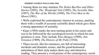 HERBERT GEORGE WELLS (1866-1946)
• Among them we may mention The Stolen Bacillus and Other
Stories (1895), The. Wonderful Visit (1895), The Invisible Man
(1897), The War of the Worlds (1898), The First Men in the
Moon (1901).
• Wells exploited the contemporary interest in science, packing
them with a wealth of accurate scientific detail which gave them
a strong appearance of actuality.
• Kipps (1905) marks the next turning-point in his career and
was to be followed by the sociological novels in which his true
greatness is seen. They include Tono-Bungay (1909), Ann
Veronica (1909), The History of Mr Polly (1910).
• These novels, like his romances, are full of interesting
incidents and dramatic scenes, and the good-humoured
naturalness of their style makes them easy and attractive
reading. They present a vivid picture of the contemporary social
 