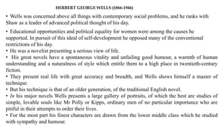 HERBERT GEORGE WELLS (1866-1946)
• Wells was concerned above all things with contemporary social problems, and he ranks with
Shaw as a leader of advanced political thought of his day.
• Educational opportunities and political equality for women were among the causes he
supported. In pursuit of this ideal of self-development he opposed many of the conventional
restrictions of his day.
• He was a novelist presenting a serious view of life.
• His great novels have a spontaneous vitality and unfailing good humour, a warmth of human
understanding and a naturalness of style which entitle them to a high place in twentieth-century
fiction.
• They present real life with great accuracy and breadth, and Wells shows himself a master of
technique.
• But his technique is that of an older generation, of the traditional English novel.
• In his major novels Wells presents a large gallery of portraits, of which the best are studies of
simple, lovable souls like Mr Polly or Kipps, ordinary men of no particular importance who are
pitiful in their attempts to order their lives.
• For the most part his finest characters are drawn from the lower middle class which he studied
with sympathy and humour.
 
