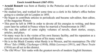 Enoch Arnold Bennett (1867-1931)
• Arnold Bennett was born at Hanley in the Potteries and was the son of a local
solicitor.
• He studied law, and worked for some time as a clerk in his father's office before
going to a similar job in London in 1893.
• He began to contribute articles to periodicals and became sub-editor, then editor,
of the magazine Woman.
• This post he left in 1900 in order to devote all his energies to writing, and three
years later he settled in France where he married a Frenchwoman in 1907.
• He was the author of some eighty volumes of novels, short stories, essays,
articles, and plays.
• In many ways he is the victim of his own literary facility, and his reputation as a
novelist rests on some half-dozen of his many works.
• He is to the Black Country what Hardy is to Wessex, and his masterpiece The Old
Wives' Tale (1908), Clayhanger (1910), Hilda Lessways (1911), and These Twain
(1916) are all set in this district.
• The Old Wives' Tale ranks with the greatest novels of modern English literature.
 