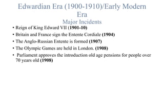 Edwardian Era (1900-1910)/Early Modern
Era
Major Incidents
• Reign of King Edward VII (1901-10)
• Britain and France sign the Entente Cordiale (1904)
• The Anglo-Russian Entente is formed (1907)
• The Olympic Games are held in London. (1908)
• Parliament approves the introduction old age pensions for people over
70 years old (1908)
 