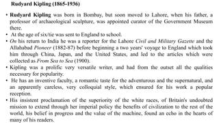 Rudyard Kipling (1865-1936)
• Rudyard Kipling was born in Bombay, but soon moved to Lahore, when his father, a
professor of archaeological sculpture, was appointed curator of the Government Museum
there.
• At the age of six/tie was sent to England to school.
• On his return to India he was a reporter for the Lahore Civil and Military Gazette and the
Allahabad Pioneer (1882-87) before beginning a two years' voyage to England which took
him through China, Japan, and the United States, and led to the articles which were
collected as From Sea to Sea (1900).
• Kipling was a prolific very versatile writer, and had from the outset all the qualities
necessary for popularity.
• He has an inventive faculty, a romantic taste for the adventurous and the supernatural, and
an apparently careless, very colloquial style, which ensured for his work a popular
reception.
• His insistent proclamation of the superiority of the white races, of Britain's undoubted
mission to extend through her imperial policy the benefits of civilization to the rest of the
world, his belief in progress and the value of the machine, found an echo in the hearts of
many of his readers.
 