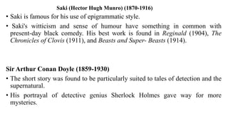 Saki (Hector Hugh Munro) (1870-1916)
• Saki is famous for his use of epigrammatic style.
• Saki's witticism and sense of humour have something in common with
present-day black comedy. His best work is found in Reginald (1904), The
Chronicles of Clovis (1911), and Beasts and Super- Beasts (1914).
Sir Arthur Conan Doyle (1859-1930)
• The short story was found to be particularly suited to tales of detection and the
supernatural.
• His portrayal of detective genius Sherlock Holmes gave way for more
mysteries.
 