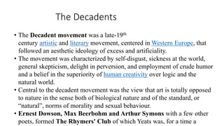 The Decadents
• The Decadent movement was a late-19th
century artistic and literary movement, centered in Western Europe, that
followed an aesthetic ideology of excess and artificiality.
• The movement was characterized by self-disgust, sickness at the world,
general skepticism, delight in perversion, and employment of crude humor
and a belief in the superiority of human creativity over logic and the
natural world.
• Central to the decadent movement was the view that art is totally opposed
to nature in the sense both of biological nature and of the standard, or
“natural”, norms of morality and sexual behaviour.
• Ernest Dowson, Max Beerbohm and Arthur Symons with a few other
poets, formed The Rhymers' Club of which Yeats was, for a time a
 