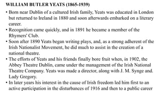 WILLIAM BUTLER YEATS (1865-1939)
• Born near Dublin of a cultured Irish family, Yeats was educated in London
but returned to Ireland in 1880 and soon afterwards embarked on a literary
career.
• Recognition came quickly, and in 1891 he became a member of the
Rhymers' Club.
• Soon after 1890 Yeats began writing plays, and, as a strong adherent of the
Irish Nationalist Movement, he did much to assist in the creation of a
national theatre.
• The efforts of Yeats and his friends finally bore fruit when, in 1902, the
Abbey Theatre Dublin, came under the management of the Irish National
Theatre Company. Yeats was made a director, along with J. M. Synge and.
Lady Gregory.
• In later years his interest in the cause of Irish freedom led him first to an
active participation in the disturbances of 1916 and then to a public career
 