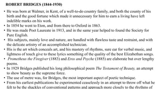 ROBERT BRIDGES (1844-1930)
• He was born at Walmer, in Kent, of a well-to-do country family, and both the county of his
birth and the good fortune which made it unnecessary for him to earn a living have left
indelible marks on his work.
• In 1854 he went to Eton, and from there to Oxford in 1863.
• He was made Poet Laureate in 1913, and in the same year helped to found the Society for
Pure English.
• His subjects, mainly love and nature, are handled with flawless taste and restraint, and with
the delicate artistry of an accomplished technician.
• His is the art which conceals art, and his mastery of rhythms, sure ear for verbal music, and
lightness of touch give to these lyrics something of the quality of the best Elizabethan songs.
• Prometheus the Firegiver (1883) and Eros and Psyche (1885) are elaborate but over lengthy
poems.
• In 1929 Bridges published his long philosophical poem The Testament of Beauty, an attempt
to show beauty as the supreme force.
• The use of metre was, for Bridges, the most important aspect of poetic technique.
• From his earliest publications he experimented ceaselessly in an attempt to throw off what he
felt to be the shackles of conventional patterns and approach more closely to the rhythms of
 