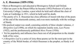A. E. Housman (1859-1936)
• Born at Bromsgrove and educated at Bromsgrove School and Oxford.
• After ten years in the Patent Office he became (1892) Professor of Latin at
University College, London, a post which he held until offered the chair of
Latin at Cambridge in 1911, which he held until his death.
• The poetry of A. E. Housman has close affinities of mood with that of the poets
of the end of the nineteenth century, and even more markedly with the writings
of Hardy.
• His poetical output was small, consisting entirely of three slender volumes, A
Shropshire Lad (1896), on which his reputation mainly rests, Last Poems
(1922), and the posthumously published More Poems (1936).
• Yet his popularity and influence have been out of all proportion to the slender
bulk of his verse.
• A Shropshire Lad is a series of sixty-three poems set for the most part in the
country of the Welsh border, of which Housman is the prophet, as Hardy is of
 