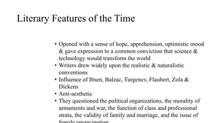 Literary Features of the Time
• Opened with a sense of hope, apprehension, optimistic mood
& gave expression to a common conviction that science &
technology would transform the world
• Writers drew widely upon the realistic & naturalistic
conventions
• Influence of Ibsen, Balzac, Turgenev, Flaubert, Zola &
Dickens
• Anti-aesthetic
• They questioned the political organizations, the morality of
armaments and war, the function of class and professional
strata, the validity of family and marriage, and the issue of
 