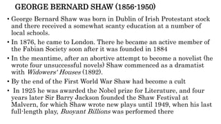 GEORGE BERNARD SHAW (1856-1950)
• George Bernard Shaw was born in Dublin of Irish Protestant stock
and there received a somewhat scanty education at a number of
local schools.
• In 1876, he came to London. There he became an active member of
the Fabian Society soon after it was founded in 1884
• In the meantime, after an abortive attempt to become a novelist (he
wrote four unsuccessful novels) Shaw commenced as a dramatist
with Widowers' Houses (1892).
• By the end of the First World War Shaw had become a cult
• In 1925 he was awarded the Nobel prize for Literature, and four
years later Sir Barry Jackson founded the Shaw Festival at
Malvern, for which Shaw wrote new plays until 1949, when his last
full-length play, Buoyant Billions was performed there
 