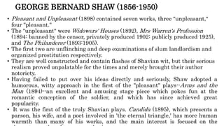 GEORGE BERNARD SHAW (1856-1950)
• Pleasant and Unpleasant (1898) contained seven works, three "unpleasant,"
four "pleasant."
• The "unpleasant" were Widowers' Houses (1892), Mrs Warren's Profession
(1894: banned by the censor, privately produced 1902: publicly produced 1925),
and The Philanderer (1893:1905).
• The first two are unflinching and deep examinations of slum landlordism and
organized prostitution respectively.
• They are well constructed and contain flashes of Shavian wit, but their serious
realism proved unpalatable for the times and merely brought their author
notoriety.
• Having failed to put over his ideas directly and seriously, Shaw adopted a
humorous, witty approach in the first of the "pleasant" plays--Arms and the
Man (1894)--an excellent and amusing stage piece which pokes fun at the
romantic conception of the soldier, and which has since achieved great
popularity.
• It was the first of the truly Shavian plays. Candida (1895), which presents a
parson, his wife, and a poet involved in 'the eternal triangle,' has more human
warmth than many of his works, and the main interest is focused on the
 