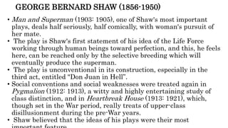 GEORGE BERNARD SHAW (1856-1950)
• Man and Superman (1903: 1905), one of Shaw's most important
plays, deals half seriously, half comically, with woman's pursuit of
her mate.
• The play is Shaw's first statement of his idea of the Life Force
working through human beings toward perfection, and this, he feels
here, can be reached only by the selective breeding which will
eventually produce the superman.
• The play is unconventional in its construction, especially in the
third act, entitled "Don Juan in Hell”.
• Social conventions and social weaknesses were treated again in
Pygmalion (1912: 1913), a witty and highly entertaining study of
class distinction, and in Heartbreak House (1913: 1921), which,
though set in the War period, really treats of upper-class
disillusionment during the pre-War years.
• Shaw believed that the ideas of his plays were their most
 