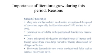 Importance of literature grew during this
period: Reasons
Spread of Education
• Many acts and laws related to education strengthened the spread
of education, especially the Education Act of 1870 and the Act of
1902.
• Education was available to the poorest and thus literacy became
normal.
• Due to this spread of education and significance of literacy and
literary values there was a large market for literary classics and for
all types of fiction.
• There were demands for new works in educational fields such as
science, history and travel.
 