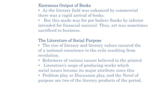 Enormous Output of Books
• As the literary field was enhanced by commercial
there was a rapid arrival of books.
• But this made way for pot-boilers (books by inferior
intended for financial success). Thus, art was sometimes
sacrificed to business.
The Literature of Social Purpose
• The rise of literacy and literary values ensured the
of a national conscience to the evils resulting from
revolution.
• Reformers of various causes believed in the printed
• Literature’s scope of producing works which
social issues became its major attribute since this
• Problem play or Discussion play, and the Novel of
purpose are two of the literary products of the period.
 