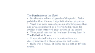 The Dominance of the Novel
• For the semi-educated people of the period, fiction
palatable than the much-sophisticated verse genres.
• Novel was more accessible at an affordable cost than
and it was considered as a well-suited medium for
studies which attracted great artists of the period.
• Thus, novel became the dominant literary form in
The Rebirth of Drama
• Drama started being an important form as
chiefly concerned with social scenes and issues.
• There was a revival of poetic drama both in British
drama.
 