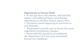 Experiments in Literary Form
• At this age due to the reforms, and material
impact, old traditional forms started being
experiments in all three literary genres were
• Literature started appearing in new forms to
new demands.
• Progression is mostly seen in drama, but novel
underwent revolutionary changes.
• Poetry held the ground on its traditional
the experiments in it were less sensational.
became less significant.
 