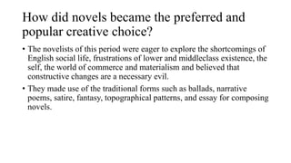 How did novels became the preferred and
popular creative choice?
• The novelists of this period were eager to explore the shortcomings of
English social life, frustrations of lower and middleclass existence, the
self, the world of commerce and materialism and believed that
constructive changes are a necessary evil.
• They made use of the traditional forms such as ballads, narrative
poems, satire, fantasy, topographical patterns, and essay for composing
novels.
 