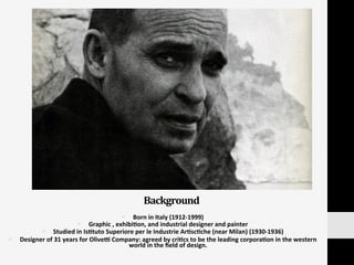 Background	
  
§  Born	
  in	
  Italy	
  (1912-­‐1999)	
  
§  Graphic	
  ,	
  exhibi:on,	
  and	
  industrial	
  designer	
  and	
  painter	
  	
  
§  Studied	
  in	
  Is:tuto	
  Superiore	
  per	
  le	
  Industrie	
  Ar:sc:che	
  (near	
  Milan)	
  (1930-­‐1936)	
  
§  Designer	
  of	
  31	
  years	
  for	
  Olived	
  Company:	
  agreed	
  by	
  cri:cs	
  to	
  be	
  the	
  leading	
  corpora:on	
  in	
  the	
  western	
  
world	
  in	
  the	
  ﬁeld	
  of	
  design.	
  	
  
 