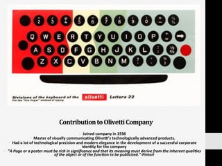 Contribution	
  to	
  Olivetti	
  Company	
  
§  Joined	
  company	
  in	
  1936	
  
§  Master	
  of	
  visually	
  communica:ng	
  Olived’s	
  technologically	
  advanced	
  products.	
  	
  
§  Had	
  a	
  lot	
  of	
  technological	
  precision	
  and	
  modern	
  elegance	
  in	
  the	
  development	
  of	
  a	
  successful	
  corporate	
  
iden:ty	
  for	
  the	
  company	
  
§  ”A	
  Page	
  or	
  a	
  poster	
  must	
  be	
  rich	
  in	
  signiﬁcance	
  and	
  that	
  its	
  meaning	
  must	
  derive	
  from	
  the	
  inherent	
  quali:es	
  
of	
  the	
  object	
  or	
  of	
  the	
  func:on	
  to	
  be	
  publicized.”-­‐Pintori	
  
 