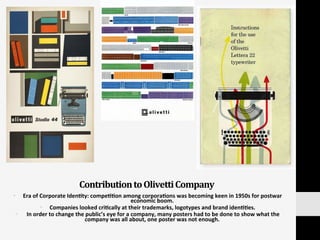 Contribution	
  to	
  Olivetti	
  Company	
  
§  Era	
  of	
  Corporate	
  Iden:ty:	
  compe::on	
  among	
  corpora:ons	
  was	
  becoming	
  keen	
  in	
  1950s	
  for	
  postwar	
  
economic	
  boom.	
  	
  
§  Companies	
  looked	
  cri:cally	
  at	
  their	
  trademarks,	
  logotypes	
  and	
  brand	
  iden::es.	
  	
  
§  	
  In	
  order	
  to	
  change	
  the	
  public’s	
  eye	
  for	
  a	
  company,	
  many	
  posters	
  had	
  to	
  be	
  done	
  to	
  show	
  what	
  the	
  
company	
  was	
  all	
  about,	
  one	
  poster	
  was	
  not	
  enough.	
  	
  
 