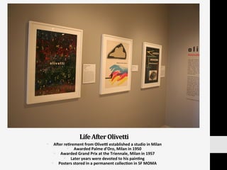Life	
  After	
  Olivetti	
  
§  AVer	
  re:rement	
  from	
  Olived	
  established	
  a	
  studio	
  in	
  Milan	
  
§  Awarded	
  Palme	
  d’Oro,	
  Milan	
  in	
  1950	
  
§  Awarded	
  Grand	
  Prix	
  at	
  the	
  Triennale,	
  Milan	
  in	
  1957	
  
§  Later	
  years	
  were	
  devoted	
  to	
  his	
  pain:ng	
  	
  
§  Posters	
  stored	
  in	
  a	
  permanent	
  collec:on	
  in	
  SF	
  MOMA	
  
 