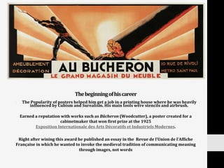 The	
  beginning	
  of	
  his	
  career	
  
•  The	
  Popularity	
  of	
  posters	
  helped	
  him	
  get	
  a	
  job	
  in	
  a	
  printing	
  house	
  where	
  he	
  was	
  heavily	
  
inNluenced	
  by	
  Cubism	
  and	
  Surealism.	
  His	
  main	
  tools	
  were	
  stencils	
  and	
  airbrush.	
  
Earned	
  a	
  reputation	
  with	
  works	
  such	
  as	
  Bûcheron	
  (Woodcutter),	
  a	
  poster	
  created	
  for	
  a	
  
cabinetmaker	
  that	
  won	
  Nirst	
  prize	
  at	
  the	
  1925
Exposition	
  Internationale	
  des	
  Arts	
  Décoratifs	
  et	
  Industriels	
  Modernes.	
  
	
  
Right	
  after	
  wining	
  this	
  award	
  he	
  published	
  an	
  essay	
  in	
  the	
  	
  Revue	
  de	
  l’Union	
  de	
  l’AfNiche	
  
Française	
  in	
  which	
  he	
  wanted	
  to	
  invoke	
  the	
  medieval	
  tradition	
  of	
  communicating	
  meaning	
  
through	
  images,	
  not	
  words	
  
 