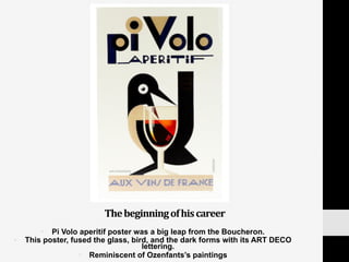 The	
  beginning	
  of	
  his	
  career	
  
•  Pi Volo aperitif poster was a big leap from the Boucheron.
•  This poster, fused the glass, bird, and the dark forms with its ART DECO
lettering.
•  Reminiscent of Ozenfants’s paintings
 