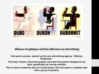 Alliance	
  Graphique	
  and	
  his	
  inNluence	
  on	
  advertising	
  
Had great success, opened up his own advertising agency, “Alliance
Graphique.”
The Dubo, Dubon, Dunonnet posters were the first posters designed to be
read, specifically by moving vehicles.
This is what created the idea of a serial poster, that conveyed a complete idea
with a group of posters.
 