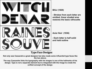 Type	
  Face	
  Designs	
  
Not only was Cassandre a great designer but also made some influential type faces like
the two above.
The way Cassandre links his typography with his images is one of the hallmarks of his
design. Type is not a separate element but is integrated with the image to create the
unified concept of the design.	
  
Bifur (1929)
- Strokes from each letter are
omitted, linear shaded area
restores the basic silhouette
Acier Noir (1936)
- Each letter is half solid
and hald outline
 