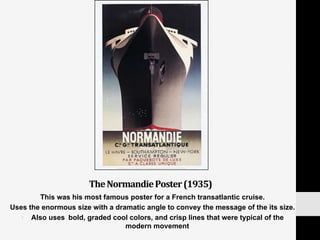 The	
  Normandie	
  Poster	
  (1935)	
  
This was his most famous poster for a French transatlantic cruise.
Uses the enormous size with a dramatic angle to convey the message of the its size.
•  Also uses 	
  bold, graded cool colors, and crisp lines that were typical of the
modern movement
 