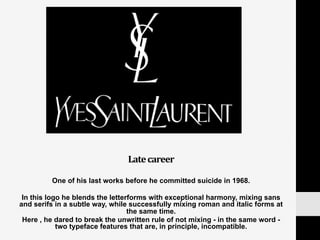 Late	
  career	
  
One of his last works before he committed suicide in 1968.
In this logo he blends the letterforms with exceptional harmony, mixing sans
and serifs in a subtle way, while successfully mixing roman and italic forms at
the same time.
Here , he dared to break the unwritten rule of not mixing - in the same word -
two typeface features that are, in principle, incompatible.
 