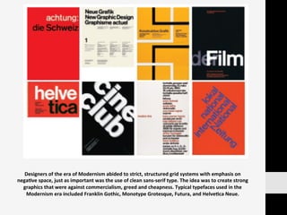 Designers	
  of	
  the	
  era	
  of	
  Modernism	
  abided	
  to	
  strict,	
  structured	
  grid	
  systems	
  with	
  emphasis	
  on	
  
nega:ve	
  space,	
  just	
  as	
  important	
  was	
  the	
  use	
  of	
  clean	
  sans-­‐serif	
  type.	
  The	
  idea	
  was	
  to	
  create	
  strong	
  
graphics	
  that	
  were	
  against	
  commercialism,	
  greed	
  and	
  cheapness.	
  Typical	
  typefaces	
  used	
  in	
  the	
  
Modernism	
  era	
  included	
  Franklin	
  Gothic,	
  Monotype	
  Grotesque,	
  Futura,	
  and	
  Helve:ca	
  Neue.	
  
 