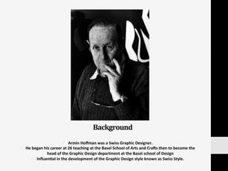 •  Armin	
  Hoﬀman	
  was	
  a	
  Swiss	
  Graphic	
  Designer.	
  	
  
•  He	
  began	
  his	
  career	
  at	
  26	
  teaching	
  at	
  the	
  Basel	
  School	
  of	
  Arts	
  and	
  CraVs	
  then	
  to	
  become	
  the	
  
head	
  of	
  the	
  Graphic	
  Design	
  department	
  at	
  the	
  Basel	
  school	
  of	
  Design	
  
•  Inﬂuen:al	
  in	
  the	
  development	
  of	
  the	
  Graphic	
  Design	
  style	
  known	
  as	
  Swiss	
  Style.	
  
Background	
  
 