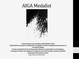 AIGA	
  Medalist	
  
•  Armin	
  Hofmann	
  was	
  awarded	
  a	
  AIGA	
  Medal	
  in	
  2011	
  	
  
•  AIGA	
  Medal	
  is	
  awarded	
  to	
  individuals	
  in	
  recogni:on	
  of	
  their	
  excep:onal	
  achievements	
  in	
  
the	
  ﬁeld	
  of	
  design	
  
•  He	
  was	
  recognized	
  for	
  his	
  immeasurable	
  inﬂuence	
  on	
  genera:on=ns	
  of	
  designers,	
  
teaching	
  the	
  power	
  and	
  elegance	
  of	
  simplicity	
  and	
  clarity	
  through	
  a	
  :meless	
  aesthe:c	
  
and	
  always	
  informed	
  by	
  context.	
  
h]p://bcove.me/6t1juzte	
  	
  
 