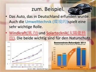 zum. Beispiel.
• Das Auto, das in Deutschland erfunden wurde.
  Auch die Umwelttechnik (環境的)spielt eine
  sehr wichtige Rolle.
• Windkraft(風力) und Solartecknik(太陽能科
  技). Die beide wichtig sind für den Naturschutz.
 
