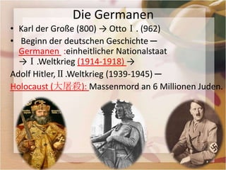 Die Germanen
• Karl der Große (800) → OttoⅠ. (962)
• Beginn der deutschen Geschichte ─
  Germanen :einheitlicher Nationalstaat
  →Ⅰ.Weltkrieg (1914-1918) →
Adolf Hitler,Ⅱ.Weltkrieg (1939-1945) ─
Holocaust (大屠殺): Massenmord an 6 Millionen Juden.
 